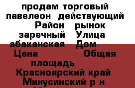 продам торговый павелеон .действующий. › Район ­ рынок заречный › Улица ­ абаканская › Дом ­ 41 › Цена ­ 500 000 › Общая площадь ­ 53 - Красноярский край, Минусинский р-н, Минусинск г. Недвижимость » Помещения продажа   . Красноярский край